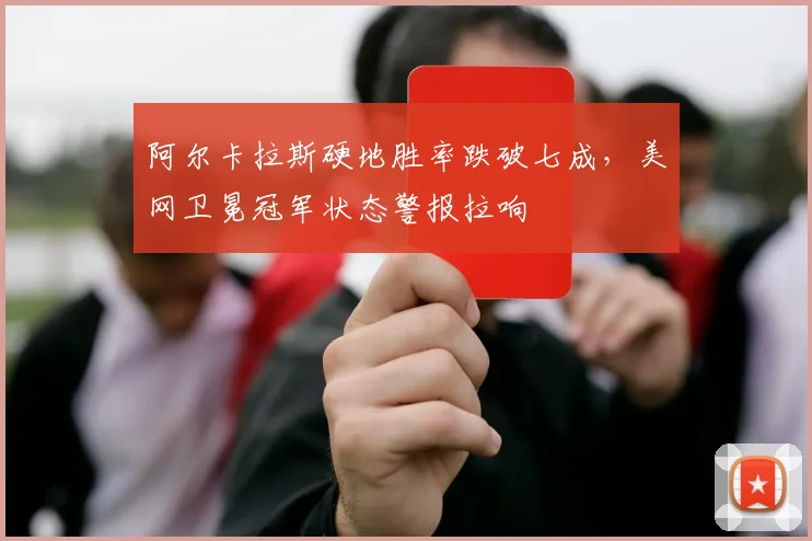 阿尔卡拉斯硬地胜率跌破七成，美网卫冕冠军状态警报拉响