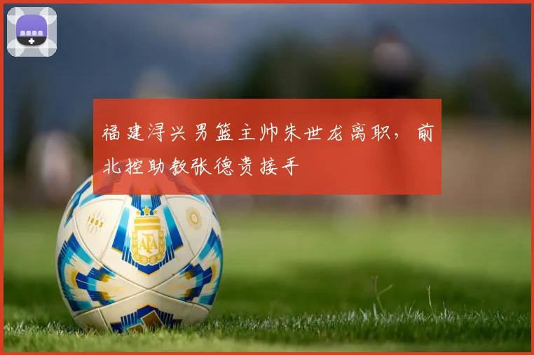 福建浔兴男篮主帅朱世龙离职，前北控助教张德贵接手